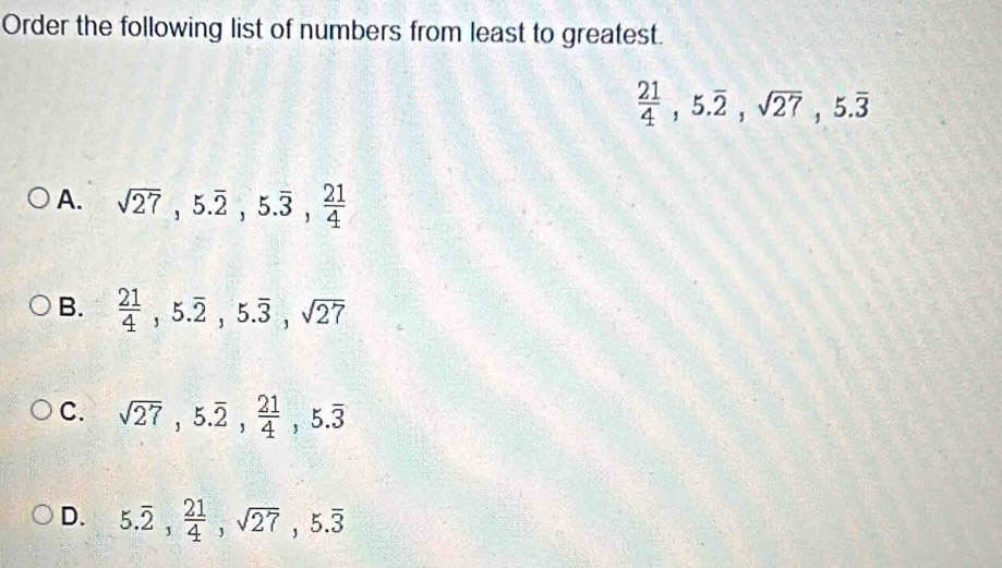 Order the following list of numbers from least to greatest.
 21/4 , 5.overline 2, sqrt(27), 5.overline 3
A. sqrt(27), 5.overline 2, 5.overline 3,  21/4 
B.  21/4 , 5.overline 2, 5.overline 3, sqrt(27)
C. sqrt(27), 5.overline 2,  21/4 , 5.overline 3
D. 5.overline 2,  21/4 , sqrt(27), 5.overline 3