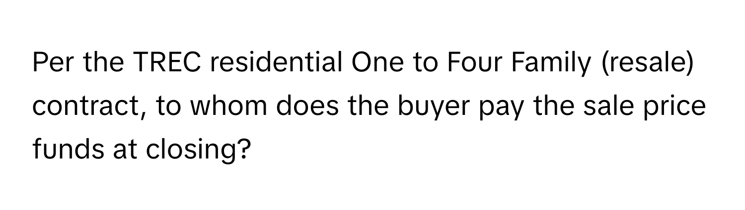 Per the TREC residential One to Four Family (resale) contract, to whom does the buyer pay the sale price funds at closing?