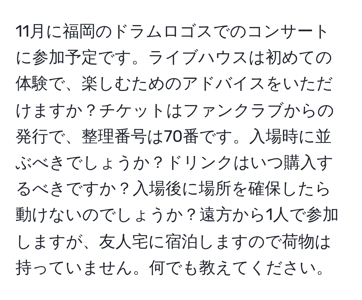 11月に福岡のドラムロゴスでのコンサートに参加予定です。ライブハウスは初めての体験で、楽しむためのアドバイスをいただけますか？チケットはファンクラブからの発行で、整理番号は70番です。入場時に並ぶべきでしょうか？ドリンクはいつ購入するべきですか？入場後に場所を確保したら動けないのでしょうか？遠方から1人で参加しますが、友人宅に宿泊しますので荷物は持っていません。何でも教えてください。