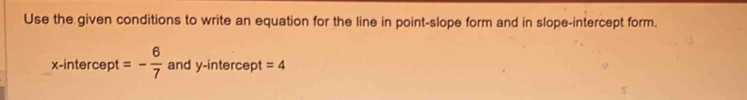 Use the given conditions to write an equation for the line in point-slope form and in slope-intercept form. 
x-intercept =- 6/7  and y-intercept =4