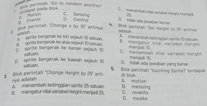 Blok perintah "Go to random position"
terdapat pada blok . . . .
C. menambah nilai variabel Height menjadi
B. Events A. Motion C. Sensing
25.
D. tidak ada jawaban benar.
D. Control 4. Blok perintah "Set Height to 10° artinya
2. Blok perintah "Change x by 10'' artinya
adalah . . .
adalah
A. menambah ketinggian sprite 10 satuan.
sprite bergerak ke kiri sejauh 10 satuan. B. mengatur nilai variabel Height
B. sprite bergerak ke atas sejauh 10 satuan. menjadi 10.
C. sprite bergerak ke kanan sejauh 10 C. menambah nilai variabel Height
satuan.
menjadi 10.
D. sprite bergerak ke bawah sejauh 10 D. tidak ada jawaban yang benar.
satuan.
5. Blok perintah "touching Sprite1" terdapat
3. Blok perintah “Change Height by 25'' arti- di blok . . . .
nya adalah . . .
A. motion
A. menambah ketinggian sprite 25 satuan. B. mensing
B. mengatur nilai variabel Height menjadi 25. C. mvents
D. mooks