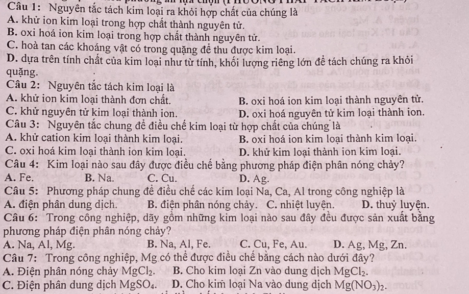 Nguyên tắc tách kim loại ra khỏi hợp chất của chúng là
A. khử ion kim loại trong hợp chất thành nguyên tử.
B. oxi hoá ion kim loại trong hợp chất thành nguyên tử.
C. hoà tan các khoáng vật có trong quặng để thu được kim loại.
D. dựa trên tính chất của kim loại như từ tính, khối lượng riêng lớn để tách chúng ra khỏi
quặng.
Câu 2: Nguyên tắc tách kim loại là
A. khử ion kim loại thành đơn chất. B. oxi hoá ion kim loại thành nguyên tử.
C. khử nguyên tử kim loại thành ion. D. oxi hoá nguyên tử kim loại thành ion.
Câu 3: Nguyên tắc chung đề điều chế kim loại từ hợp chất của chúng là
A. khử cation kim loại thành kim loại. B. oxi hoá ion kim loại thành kim loại.
C. oxi hoá kim loại thành ion kim loại. D. khử kim loại thành ion kim loại.
Câu 4: Kim loại nào sau đây được điều chế bằng phương pháp điện phân nóng chảy?
A. Fe. B. Na. C. Cu. D. Ag.
Câu 5: Phương pháp chung đề điều chế các kim loại Na, Ca, Al trong công nghiệp là
A. điện phân dung dịch. B. điện phân nóng chảy. C. nhiệt luyện. D. thuỷ luyện.
Câu 6: Trong công nghiệp, dãy gồm những kim loại nào sau đây đều được sản xuất bằng
phương pháp điện phân nóng chảy?
A. Na, Al, Mg. B. Na, Al, Fe. C. Cu, Fe, Au. D. Ag, Mg, Zn.
Câu 7: Trong công nghiệp, Mg có thể được điều chế bằng cách nào dưới đây?
A. Điện phân nóng chảy MgCl_2. B. Cho kim loại Zn vào dung dịch MgCl_2.
C. Điện phân dung dịch MgSO_4. D. Cho kim loại Na vào dung dịch Mg(NO_3)_2.