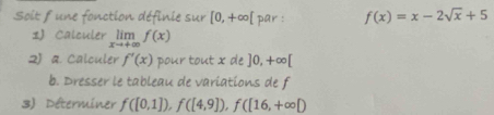 Soit f une fonction définie sur [0,+∈fty [ par : f(x)=x-2sqrt(x)+5
1) Calculer limlimits _xto +∈fty f(x)
2) a. Calculer f'(x) pour tout x de ]0,+∈fty [
b. Dresser le tableau de variations de f
3 Déterminer f([0,1]), f([4,9]), f([16,+∈fty D