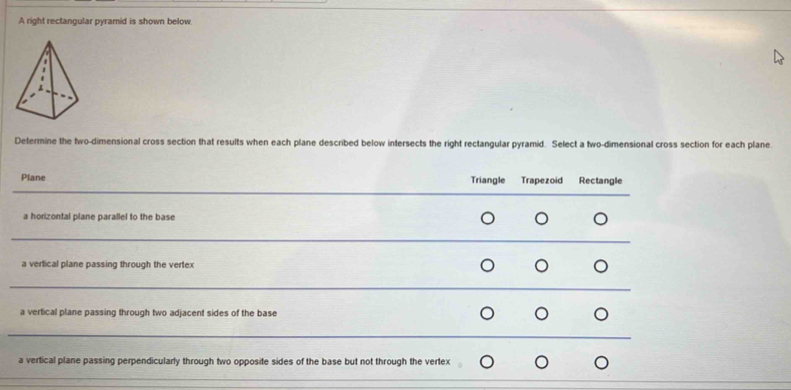 A right rectangular pyramid is shown below.
Determine the two-dimensional cross section that results when each plane described below intersects the right rectangular pyramid. Select a two-dimensional cross section for each plane.
Plane Triangle Trapezoid Rectangle
a horizontal plane parallel to the base
a vertical plane passing through the vertex
a vertical plane passing through two adjacent sides of the base
a vertical plane passing perpendicularly through two opposite sides of the base but not through the vertex
