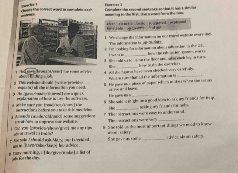 Choose the correct word to complete each Complete the second sentence so that it has a similar 
sentence. 
meaning to the first. Use a word from the box. 
clear accuräte basic suggested explained 
timetable up-to date find out 
1 We change the information on our travel website every day. 
The information is _up-to-dote_. 
2 I'm looking for information about education in the US. 
I want to_ how the education system works. 
3 She told us to lie on the floor and raise each leg in turn. 
She_ how to do the exercises. 
1 He [gave/brought/sent] me some advice 4 All the figures have been checked very carefully. 
about finding a job. 
We are sure that all the information is _. 
2 This website should [write/provide/ 5 He gave us a piece of paper which told us when the trains 
explain] all the information you need. arrive and leave. 
3 He [gave/made/showed] me a quick He gave us a_ . 
explanation of how to use the software. 
4 Make sure you [read/see/show] the 6 She said it might be a good idea to ask my friends for help. 
instructions before you take this medicine. She_ asking my friends for help. 
5 Amanda [made/did/said] some suggestions 7 The instructions were easy to understand. 
about how to improve our website. The instructions were very _. 
6 Can you [provide/show/give] me any tips 8 She told us the most important things we need to know 
about travel in India? about safety. 
7 She said I should ask Mary, but I decided She gave us some _advice about safety. 
not to [have/take/keep] her advice. 
g Every morning, I [do/give/make] a list of 
jobs for the day.