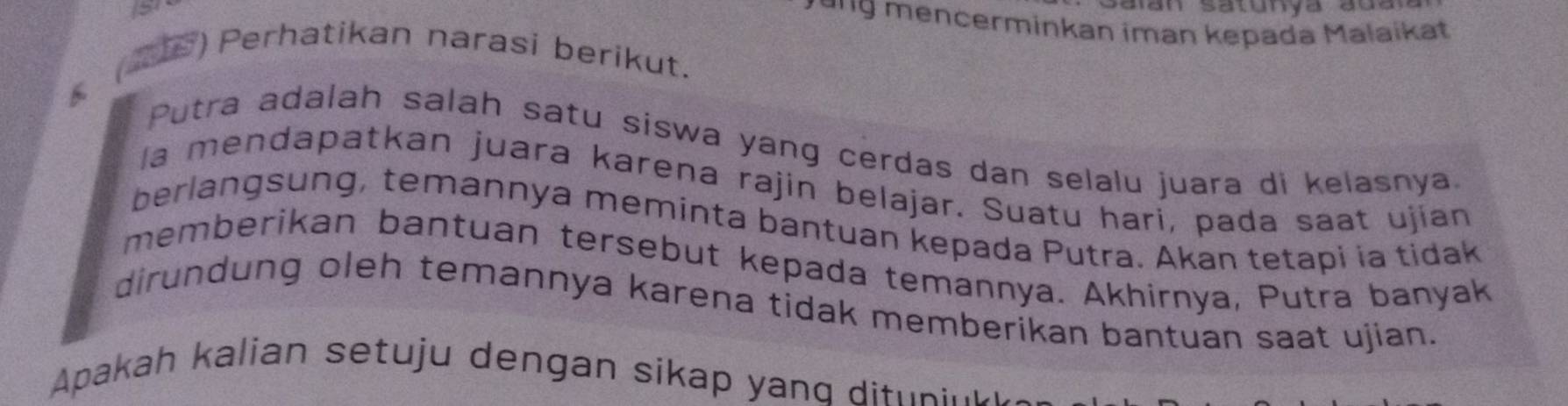 151 
* '''g mencerminkan iman kepada Malaikat 
(2P) Perhatikan narasi berikut. 
Putra adalah salah satu siswa yang cerdas dan selalu juara di kelasnya. 
la mendapatkan juara karena rajin belajar. Suatu hari, pada saat ujían 
berlangsung, temannya meminta bantuan kepada Putra. Akan tetapi ia tidak 
memberikan bantuan tersebut kepada temannya. Akhirnya, Putra banyak 
dirundung oleh temannya karena tidak memberikan bantuan saat ujian. 
Apakah kalian setuju dengan sikap yanq dit n e