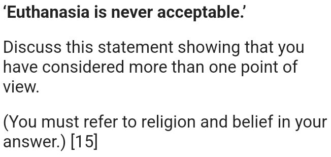 ‘Euthanasia is never acceptable.’ 
Discuss this statement showing that you 
have considered more than one point of 
view. 
(You must refer to religion and belief in your 
answer.) [15]