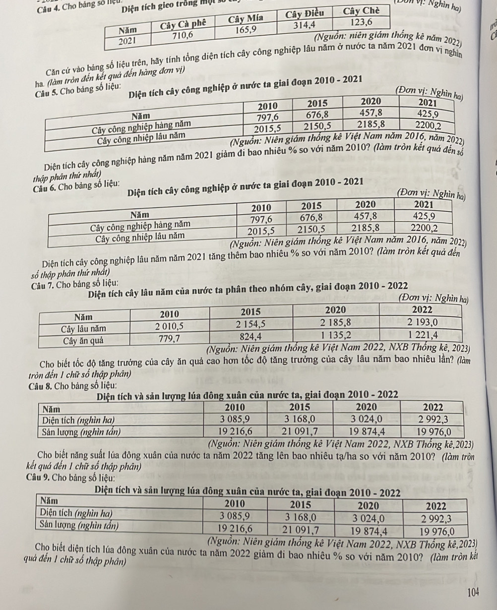 số 
Câu 4. Choiệu 
(Dônvị: Nghìn ha) 
kê năm 2022) 
Căn cứ vào bảng số liệu trên, hãy tính tổng diện t đơn vị nghìm 
ha. (làm tròn đến kết quả đến hàng đơn vị) 
nghiệp ở nước ta giai đoạn 2010 - 2021 
ng số liệu: 
Diện tích cây công nghiệp hàng năm năm 2021 giảm đi bao 
thập phân thứ nhất) 
Cầu 6. Cho bảng số liệu: 
n tích cây công nghiệp ở nước ta giai đoạn 2010 - 2021 
(Đơ 
(Nguồ 
Diện tích cây công nghiệp lâu năm năm 2021 tăng thêm bao nhiêu % so với năm 2010? (làm tròn kết quả đến 
số thập phân thứ nhất) 
Câu 7. Cho bảng số liệu: 
Diện tích cây lâu năm của nước ta phân theo nhóm cây, giai đoạn 2010 - 2022 
(Ngu 
Cho biết tốc độ tăng trưởng của cây ăn quả cao hơn tốc độ tăng trưởng của cây lâu năm bao nhiêu lần? (làm 
tròn đến 1 chữ số thập phân) 
Câu 8. Cho bảng số liệu: 
g xuân của nước ta, giai đoạn 2010 - 2022 
(Nguồn: Niên giám thống kê Việt Nam 2022, NXB Thống kê, 2023) 
Cho biết năng suất lúa đông xuân của nước ta năm 2022 tăng lên bao nhiêu tạ/ha so với năm 2010? (làm tròn 
kết quá đến 1 chữ số thập phân) 
Câu 9. Cho bảng số liệu: 
(Nguồn: Niên giám thống kê Việt Nam 2022, NXB Thống kê, 2023) 
Chọ biết diện tích lúa đông xuân của nước ta năm 2022 giảm đi bao nhiêu % so với năm 2010? (làm tròn kết 
quả đến 1 chữ số thập phân)
104