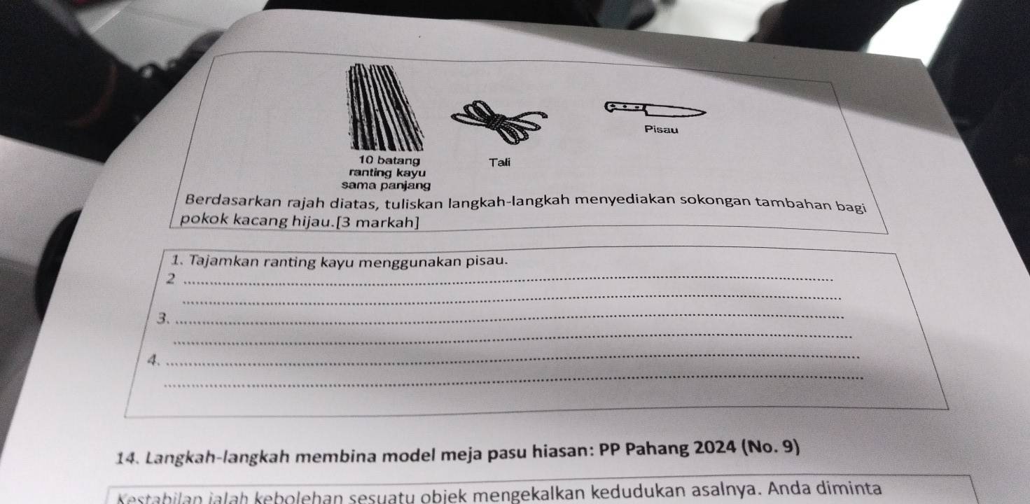 Pisau 
10 batang Tali 
ranting kayu 
sama panjang 
Berdasarkan rajah diatas, tuliskan langkah-langkah menyediakan sokongan tambahan bagi 
pokok kacang hijau.[3 markah] 
_ 
1. Tajamkan ranting kayu menggunakan pisau. 
_ 
_2 
_ 
_ 
3. 
_ 
_ 
4. 
_ 
_ 
14. Langkah-langkah membina model meja pasu hiasan: PP Pahang 2024 (No. 9) 
Kestabilan jalaḥ kebolehan sesuaty objek mengekalkan kedudukan asalnya. Anda diminta