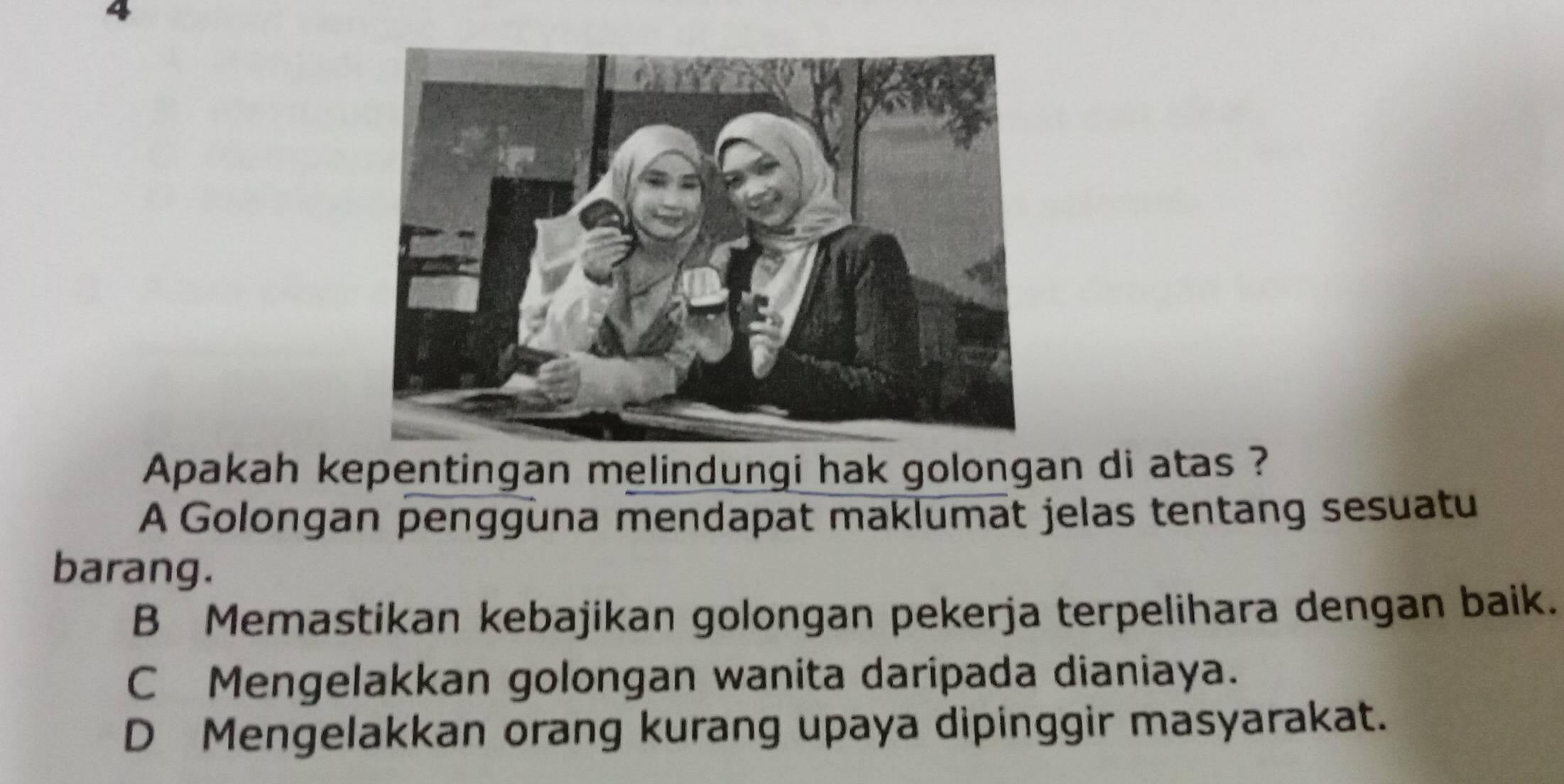 Apakah kepentingan melindungi hak golongan di atas ?
A Golongan pengguna mendapat maklumat jelas tentang sesuatu
barang.
B Memastikan kebajikan golongan pekerja terpelihara dengan baik.
C Mengelakkan golongan wanita daripada dianiaya.
D Mengelakkan orang kurang upaya dipinggir masyarakat.