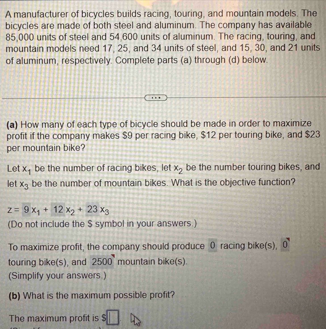 A manufacturer of bicycles builds racing, touring, and mountain models. The 
bicycles are made of both steel and aluminum. The company has available
85,000 units of steel and 54,600 units of aluminum. The racing, touring, and 
mountain models need 17, 25, and 34 units of steel, and 15, 30, and 21 units 
of aluminum, respectively. Complete parts (a) through (d) below. 
(a) How many of each type of bicycle should be made in order to maximize 
profit if the company makes $9 per racing bike, $12 per touring bike, and $23
per mountain bike? 
Let x_1 be the number of racing bikes, let x_2 be the number touring bikes, and 
let x_3 be the number of mountain bikes. What is the objective function?
z=9x_1+12x_2+23x_3
(Do not include the $ symbol in your answers.) 
To maximize profit, the company should produce 0 racing bike(s), O
touring bike(s), and 2500 mountain bike(s). 
(Simplify your answers.) 
(b) What is the maximum possible profit? 
The maximum profit is $