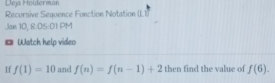 Deja Holderman 
Recursive Sequence Function Notation (L1) 
Jan 10, 8:05:01 PM 
Watch help video 
If f(1)=10 and f(n)=f(n-1)+2 then find the value of f(6).