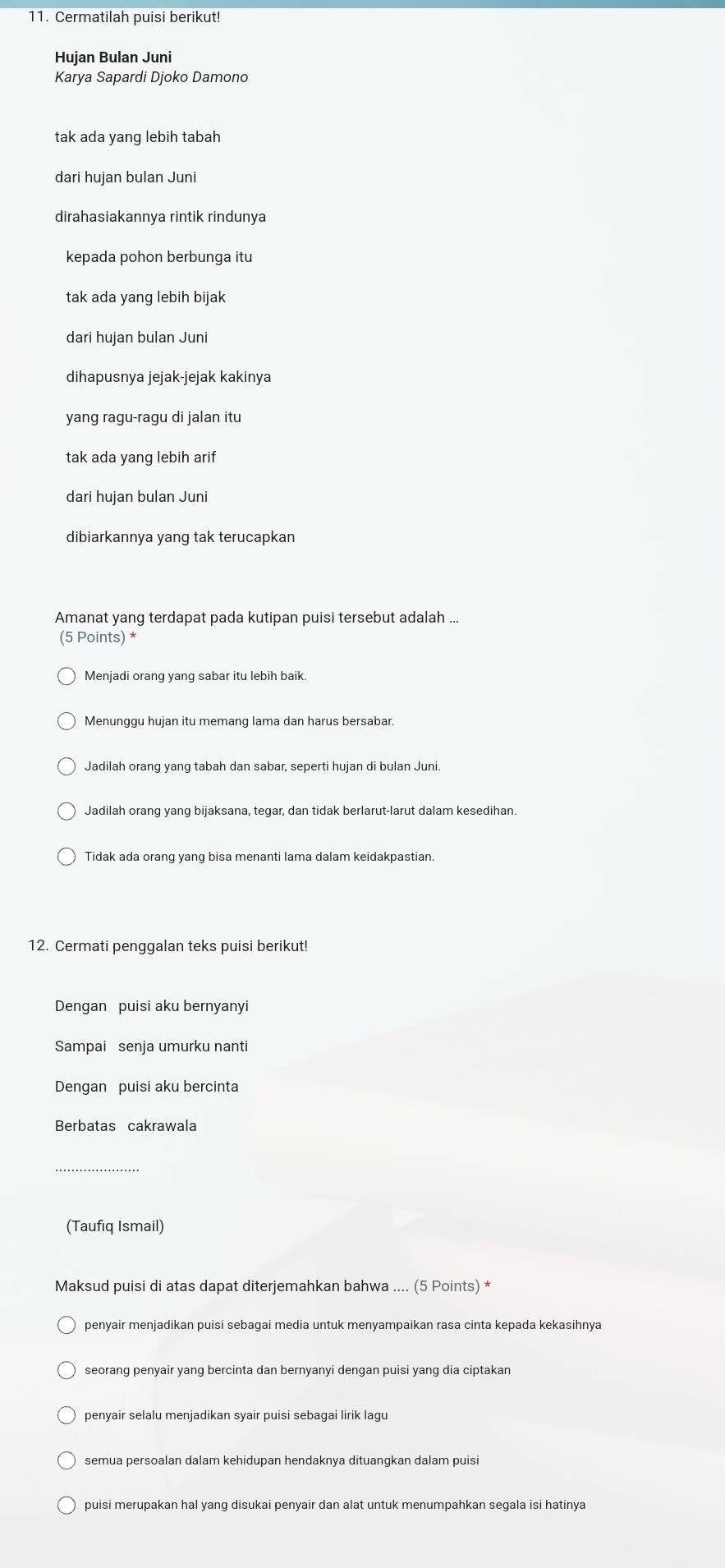 Cermatilah puisi berikut!
Hujan Bulan Juni
Karya Sapardi Djoko Damono
tak ada yang lebih tabah
dari hujan bulan Juni
dirahasiakannya rintik rindunya
kepada pohon berbunga itu
tak ada yang lebih bijak
dari hujan bulan Juni
dihapusnya jejak-jejak kakinya
yang ragu-ragu di jalan itu
tak ada yang lebih arif
dari hujan bulan Juni
dibiarkannya yang tak terucapkan
Amanat yang terdapat pada kutipan puisi tersebut adalah ...
(5 Points) *
Menjadi orang yang sabar itu lebih baik.
Jadilah orang yang tabah dan sabar, seperti hujan di bulan Juni.
Jadilah orang yang bijaksana, tegar, dan tidak berlarut-larut dalam kesedihan
Tidak ada orang yang bisa menanti lama dalam keidakpastian.
12. Cermati penggalan teks puisi berikut!
Dengan puisi aku bernyanyi
Sampai senja umurku nanti
Dengan puisi aku bercinta
Berbatas cakrawala
(Taufiq Ismail)
Maksud puisi di atas dapat diterjemahkan bahwa .... (5 Points) *
penyair menjadikan puisi sebagai media untuk menyampaikan rasa cinta kepada kekasihnya
seorang penyair yang bercinta dan bernyanyi dengan puisi yang dia ciptakan
semua persoalan dalam kehidupan hendaknya dituangkan dalam puisi
puisi merupakan hal yang disukai penyair dan alat untuk menumpahkan segala isi hatinya