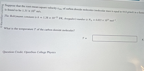 Suppose that the root-mean-square velocity 
is found to be 1.31* 10^3m/s. U_rms of carbon dioxide molecules (molecular mass is equal to 44.0 g/mol) in a flame 
The Boltzmann constant is k=1.38* 10^(-23)J/K Avogadro's number is N_A=6.022* 10^(23)mol^(-1). 
What is the temperature T of the carbon dioxide molecules?
T=□  k
Question Credit: OpenStax College Physics