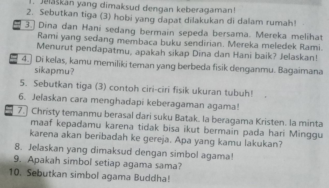 Jelaskan yang dimaksud dengan keberagaman! 
2. Sebutkan tiga (3) hobi yang dapat dilakukan di dalam rumah! 
3.] Dina dan Hani sedang bermain sepeda bersama. Mereka melihat 
Rami yang sedang membaca buku sendirian. Mereka meledek Rami. 
Menurut pendapatmu, apakah sikap Dina dan Hani baik? Jelaskan! 
4.] Di kelas, kamu memiliki teman yang berbeda fisik denganmu. Bagaimana 
sikapmu? 
5. Sebutkan tiga (3) contoh ciri-ciri fisik ukuran tubuh! 
6. Jelaskan cara menghadapi keberagaman agama! 
7.) Christy temanmu berasal dari suku Batak. Ia beragama Kristen. Ia minta 
maaf kepadamu karena tidak bisa ikut bermain pada hari Minggu 
karena akan beribadah ke gereja. Apa yang kamu lakukan? 
8. Jelaskan yang dimaksud dengan simbol agama! 
9. Apakah simbol setiap agama sama? 
10. Sebutkan simbol agama Buddha!