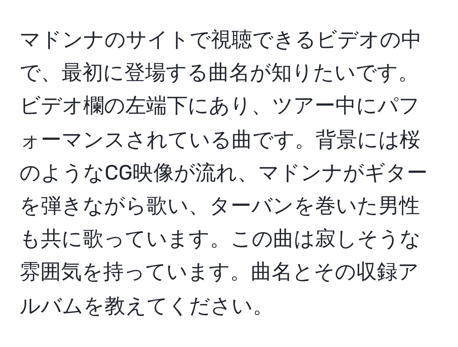 マドンナのサイトで視聴できるビデオの中で、最初に登場する曲名が知りたいです。ビデオ欄の左端下にあり、ツアー中にパフォーマンスされている曲です。背景には桜のようなCG映像が流れ、マドンナがギターを弾きながら歌い、ターバンを巻いた男性も共に歌っています。この曲は寂しそうな雰囲気を持っています。曲名とその収録アルバムを教えてください。