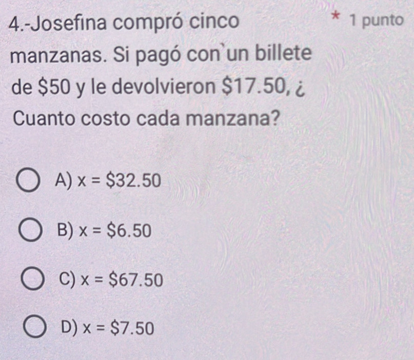 4.-Josefina compró cinco * 1 punto
manzanas. Si pagó con un billete
de $50 y le devolvieron $17.50, ¿
Cuanto costo cada manzana?
A) x=$32.50
B) x=$6.50
C) x=$67.50
D) x=$ 7.50