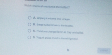 Which chemical reaction is the fastest?
A. Apple juice turns into vinegar.
B. Bread turns brown in the toaster
C. Potetoes change flavor as they are bolied
D. Yogurt grows mold in the rehrigerator
sume?