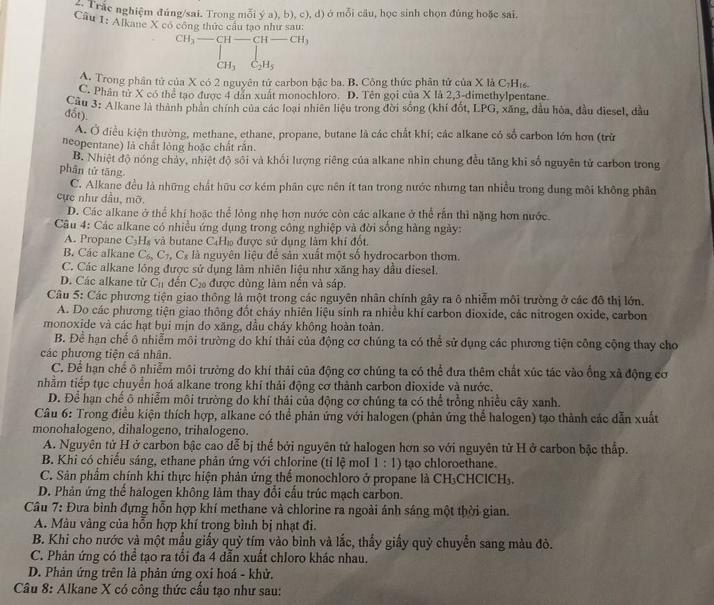 Trắc nghiệm đúng/sai. Trong mỗi ý a), b), c), d) ở mỗi câu, học sinh chọn đúng hoặc sai.
Câu I· Alkane X có công thức cầu tạo như sau:
CH_3-CH-CH-CH_3
CH_3 C_2H_5
A. Trong phân tử của X có 2 nguyên tử carbon bậc ba. B. Công thức phân tử của X là C_7H_16.
C. Phân tử X có thể tạo được 4 dân xuất monochloro. D. Tên gọi của X là 2,3-dimethylpentane.
Câu 3: Alkane là thành phần chính của các loại nhiên liệu trong đời sống (khí đốt, LPG, xăng, dầu hỏa, dầu diesel, đầu
đốt).
A. Ở điều kiện thường, methane, ethane, propane, butane là các chất khí; các alkane có số carbon lớn hơn (trừ
neopentane) là chất lỏng hoặc chất rắn.
B. Nhiệt độ nóng chảy, nhiệt độ sôi và khối lượng riêng của alkane nhìn chung đều tăng khi số nguyên tử carbon trong
phân tử tăng.
C. Alkane đều là những chất hữu cơ kém phân cực nên ít tan trong nước nhưng tan nhiều trong dung môi không phân
cực như dầu, mỡ.
D. Các alkane ở thể khí hoặc thể lỏng nhẹ hơn nước còn các alkane ở thể rắn thì nặng hơn nước.
Câu 4: Các alkane có nhiều ứng dụng trong công nghiệp và đời sống hàng ngày:
A. Propane C 3H₈ và butane C4H₁ được sử dụng làm khí đốt.
B. Các alkane C_6,C_7,C_8 là nguyên liệu để sản xuất một số hydrocarbon thơm.
C. Các alkane lỏng được sử dụng làm nhiên liệu như xăng hay dầu diesel.
D. Các alkane từ C_11 đến C_20 được dùng làm nến và sáp.
Câu 5: Các phương tiện giao thông là một trong các nguyên nhân chính gây ra ô nhiễm môi trường ở các đô thị lớn.
A. Do các phương tiện giao thông đốt cháy nhiên liệu sinh ra nhiều khí carbon dioxide, các nitrogen oxide, carbon
monoxide và các hạt bụi mịn do xăng, dầu cháy không hoàn toàn.
B. Để hạn chế ô nhiễm môi trường do khí thải của động cơ chúng ta có thể sử dụng các phương tiện công cộng thay cho
các phương tiện cá nhân.
C. Để hạn chế ô nhiễm môi trường do khí thải của động cơ chúng ta có thể đưa thêm chất xúc tác vào ống xã động cơ
nhằm tiếp tục chuyển hoá alkane trong khí thải động cơ thành carbon dioxide và nước.
D. Để hạn chế ô nhiễm môi trường do khí thải của động cơ chúng ta có thể trồng nhiều cây xanh.
Câu 6: Trong điều kiện thích hợp, alkane có thể phản ứng với halogen (phản ứng thế halogen) tạo thành các dẫn xuất
monohalogeno, dihalogeno, trihalogeno.
A. Nguyên tử H ở carbon bậc cao dễ bị thế bởi nguyên tử halogen hơn so với nguyên tử H ở carbon bậc thấp.
B. Khi có chiếu sáng, ethane phản ứng với chlorine (tỉ lệ mol 1 : 1) tạo chloroethane.
C. Sản phẩm chính khi thực hiện phản ứng thế monochloro ở propane là CH₃CHClCH₃.
D. Phản ứng thế halogen không làm thay đổi cấu trúc mạch carbon.
Câu 7: Đưa bình đựng hỗn hợp khí methane và chlorine ra ngoài ánh sáng một thời gian.
A. Màu vàng của hỗn hợp khí trong bình bị nhạt đi.
B. Khi cho nước và một mẫu giấy quỳ tím vào bình và lắc, thấy giấy quỳ chuyển sang màu đỏ.
C. Phản ứng có thể tạo ra tối đa 4 dẫn xuất chloro khác nhau.
D. Phản ứng trên là phản ứng oxi hoá - khử.
Câu 8: Alkane X có công thức cấu tạo như sau: