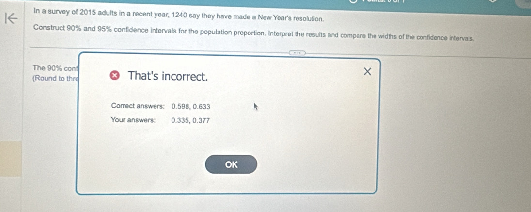 In a survey of 2015 adults in a recent year, 1240 say they have made a New Year's resolution. 
Construct 90% and 95% confidence intervals for the population proportion. Interpret the results and compare the widths of the confidence intervals. 
The 90% con 
(Round to thre That's incorrect. 
Correct answers: 0.598, 0.633
Your answers: 0.335, 0.377
OK