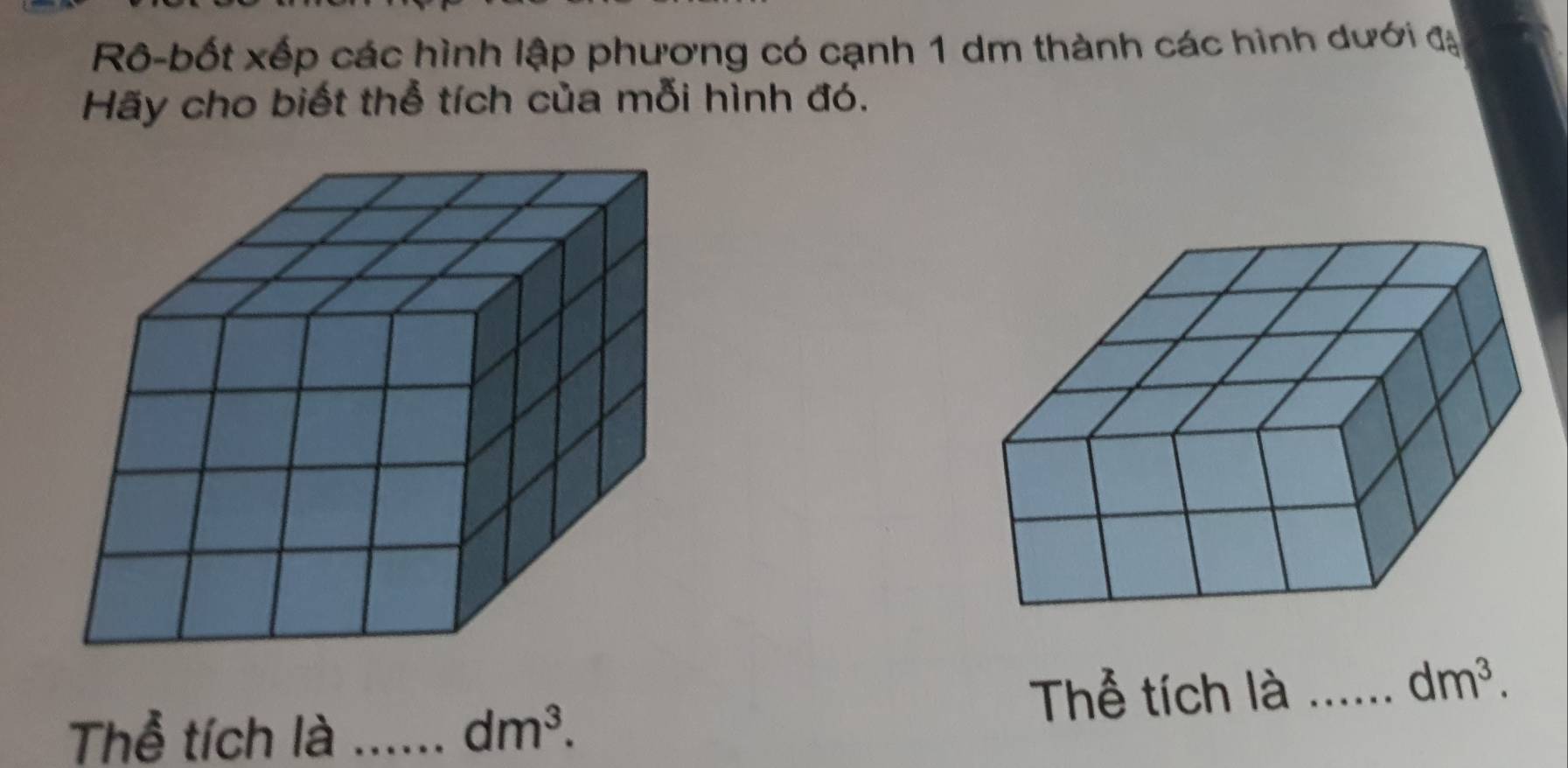 Rô-bốt xếp các hình lập phương có cạnh 1 dm thành các hình dưới đạ 
Hãy cho biết thể tích của mỗi hình đó. 
Thể tích là_
dm^3. 
Thể tích là _ dm^3.