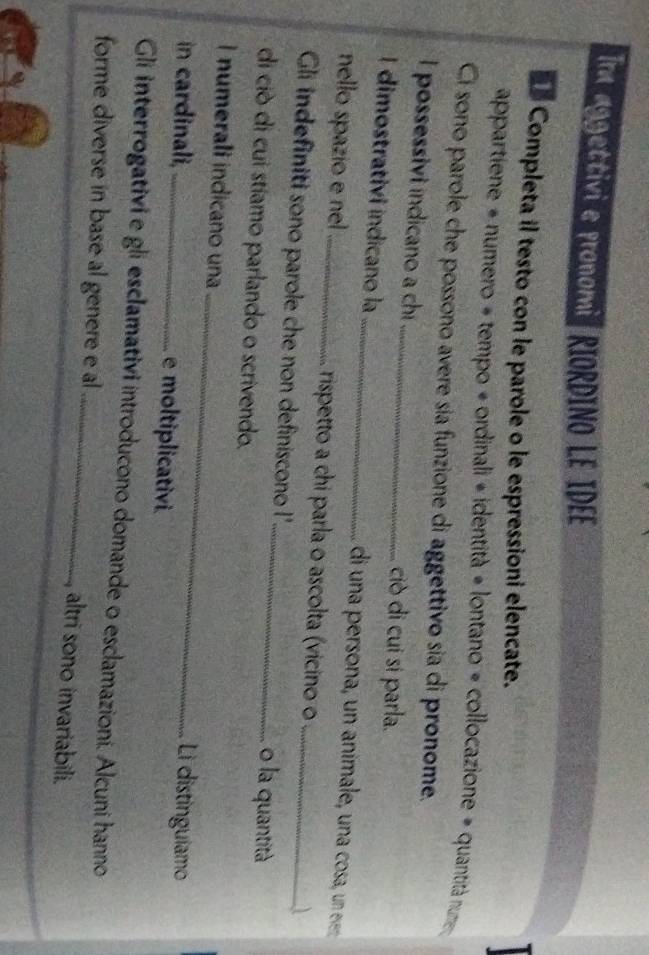 Ia aggettivi e pronomi RIORDINO LE IDEE 
Completa il testo con le parole o le espressioni elencate. 
appartiene = numero = tempo « ordinali « identità # lontano = collocazione # quantità num 
Ci sono parole che possono avere sía funzione di aggettivo sia di pronome. 
I possessivi indicano a chi _ciò di cui sí parla. 
I dimostrativi indicano la_ di una persona, un animale, una cosa, un e 
nello spazio e nel _rispetto a chi parla o ascolta (vicino o 
Gli indefiniti sono parole che non definiscono !' __o la quantità 
di ciò di cui stíamo parlando o scrivendo. 
I numerali indicano una_ Li distinguiamo 
in cardinali, _e moltiplicativi 
Gli interrogativi e gli esclamativi introducono domande o esclamazioni. Alcuni hanno 
forme diverse in base al genere e al_ altri sono invariabili.