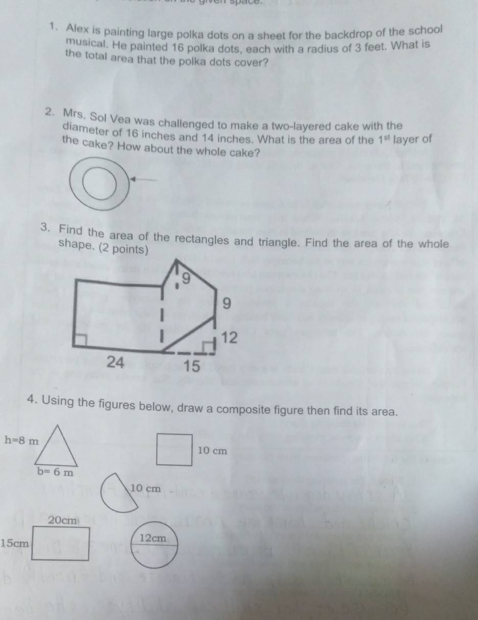 space
1. Alex is painting large polka dots on a sheet for the backdrop of the school
musical. He painted 16 polka dots, each with a radius of 3 feet. What is
the total area that the polka dots cover?
2. Mrs. Sol Vea was challenged to make a two-layered cake with the
diameter of 16 inches and 14 inches. What is the area of the 1^(st) layer of
the cake? How about the whole cake?
3. Find the area of the rectangles and triangle. Find the area of the whole
shape. (2 points)
4. Using the figures below, draw a composite figure then find its area.
10 cm
10 cm
