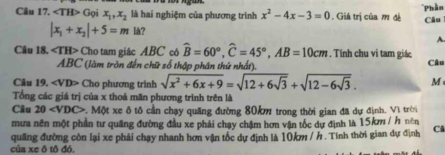 ∠ TH>G oi x_1, x_2 là hai nghiệm của phương trình x^2-4x-3=0. Giá trị của m đề *Phần 
Câu
|x_1+x_2|+5=m là? 
A 
Câu 18. ∠ TH> Cho tam giác ABC có widehat B=60°, widehat C=45°, AB=10cm. Tính chu vi tam giác
ABC (làm tròn đến chữ số thập phân thứ nhất). Câu 
Câu 19. Cho phương trình sqrt(x^2+6x+9)=sqrt(12+6sqrt 3)+sqrt(12-6sqrt 3). 
M 
Tổng các giá trị của x thoả mãn phương trình trên là 
Câu 20 v. Một xe ô tô cần chạy quãng đường 80km trong thời gian đã dự định. Vì trời 
mưa nên một phần tư quãng đường đầu xe phải chạy chậm hơn vận tốc dự định là 15km / h nên 
quãng đường còn lại xe phải chạy nhanh hơn vận tốc dự định là 10km / h. Tính thời gian dự định Câ 
của xe ô tô đó.