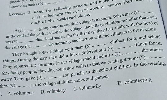 people (9):par
improving their (10)
Exercise 2. Read the following passage and mark
or D to indicate the correct word or phrase that L_
each of the numbered blanks.
at the end of the path leading to the village, the village children ran after them and
A(1)
group came to our little village last month. When they (2)
their loud songs. On the first day, they had a talk with the head of
we (3)_
the morning, and later on with the villagers in the evening.
They brought lots of things with them (5) _clothes, food, and school
the village (4)_
.. things for us.
things. During the day, they did a lot of different and (6) _the houses
They repaired the furniture in our village school and also (7)
for elderly people, they dug some new wells so that we could get more (8)_
and pencils to the school children. In the evening,
water. They gave (9)
they (9) _the village children songs and games.
C. voluntarily D. volunteering
. A. volunteer B. voluntary