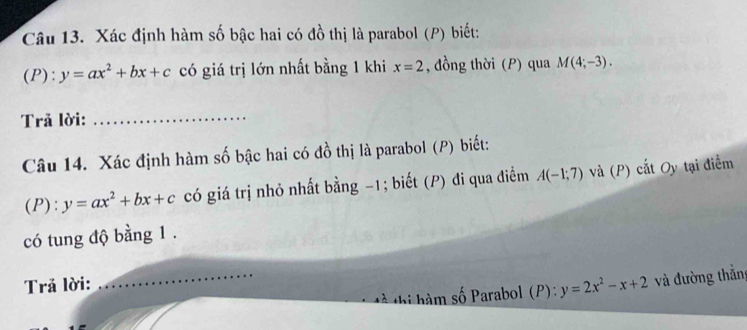 Xác định hàm số bậc hai có đồ thị là parabol (P) biết: 
 P): y=ax^2+bx+c có giá trị lớn nhất bằng 1 khi x=2 , đồng thời (P) qua M(4;-3). 
Trả lời:_ 
Câu 14. Xác định hàm số bậc hai có đồ thị là parabol (P) biết: 
(P): y=ax^2+bx+c có giá trị nhỏ nhất bằng -1; biết (P) đi qua điềm A(-1;7) và (P) cất Oy tại điểm 
có tung độ bằng 1. 
Trả lời: 
_tà thị hàm số Parabol (P): y=2x^2-x+2 và đường thắng