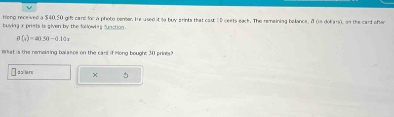 Hong received a $40.50 gift card for a photo center. He used it to buy prints that cost 10 cents each. The remaining balance, B (in dollars), on the card after 
buying x prints is given by the following function.
B(x)=40.50-0.10x
What is the remaining balance on the card if Hong bought 30 prints? 
dollars 
×