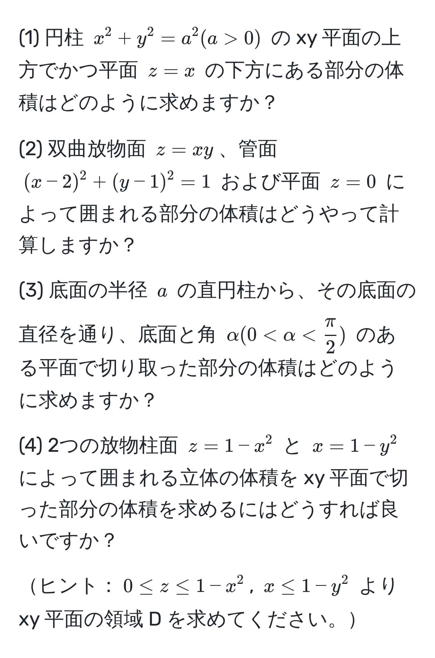 (1) 円柱 $x^(2 + y^2 = a^2 (a > 0)$ の xy 平面の上方でかつ平面 $z = x$ の下方にある部分の体積はどのように求めますか？ 

(2) 双曲放物面 $z = xy$、管面 $(x - 2)^2 + (y - 1)^2 = 1$ および平面 $z = 0$ によって囲まれる部分の体積はどうやって計算しますか？

(3) 底面の半径 $a$ の直円柱から、その底面の直径を通り、底面と角 $alpha (0 < alpha < fracπ)2)$ のある平面で切り取った部分の体積はどのように求めますか？

(4) 2つの放物柱面 $z = 1 - x^2$ と $x = 1 - y^2$ によって囲まれる立体の体積を xy 平面で切った部分の体積を求めるにはどうすれば良いですか？

ヒント：$0 ≤ z ≤ 1 - x^2$, $x ≤ 1 - y^2$ より xy 平面の領域 D を求めてください。