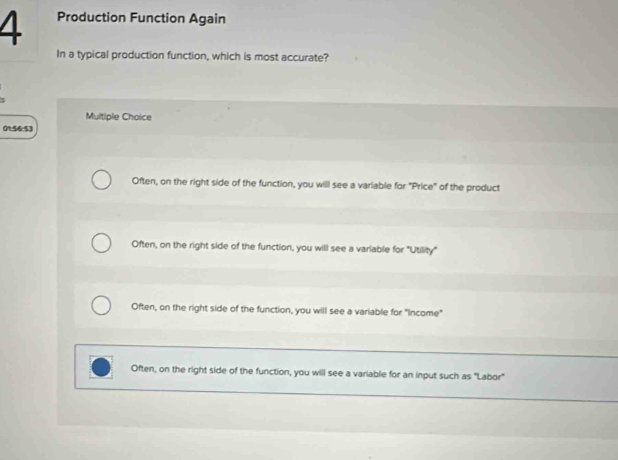 Production Function Again
In a typical production function, which is most accurate?
Multiple Choice
01:56:53
Often, on the right side of the function, you will see a variable for "Price" of the product
Often, on the right side of the function, you will see a variable for "Utility"
Often, on the right side of the function, you will see a variable for "Income"
Often, on the right side of the function, you will see a variable for an input such as "Labor"