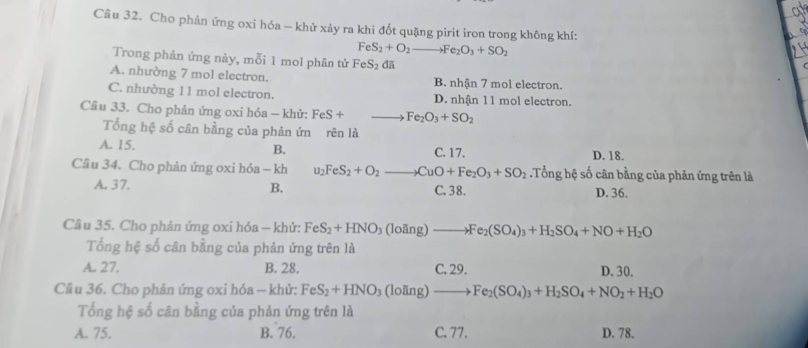 at
Câu 32. Cho phản ứng oxi hóa - khử xảy ra khi đốt quặng pirit iron trong không khí: 24
FeS_2+O_2to Fe_2O_3+SO_2
Trong phản ứng này, mỗi 1 mol phân tử FeS_2 dã
A. nhường 7 mol electron.
B. nhận 7 mol electron.
C. nhường 11 mol electron. D. nhận 11 mol electron.
Câu 33. Cho phản ứng oxi hóa - khử: FeS +
Fe_2O_3+SO_2
Tổng hệ số cân bằng của phản ứn rên là
A. 15.
B. C. 17. D. 18.
Cầu 34. Cho phản ứng oxi hóa - kh u_2FeS_2+O_2to CuO+Fe_2O_3+SO_2.Tổng hệ số cân bằng của phản ứng trên là
A. 37. B. C. 38. D. 36.
Câu 35. Cho phản ứng oxi hóa - khử: FeS_2+HNO_3(loing)to Fe_2(SO_4)_3+H_2SO_4+NO+H_2O
Tổng hệ số cân bằng của phản ứng trên là
A. 27. B. 28. C. 29. D. 30.
Câu 36. Cho phản ứng oxi hóa — khử: FeS_2+HNO_3 (loding)to Fe_2(SO_4)_3+H_2SO_4+NO_2+H_2O
Tổng hệ số cân bằng của phản ứng trên là
A. 75. B. 76. C. 77. D. 78.