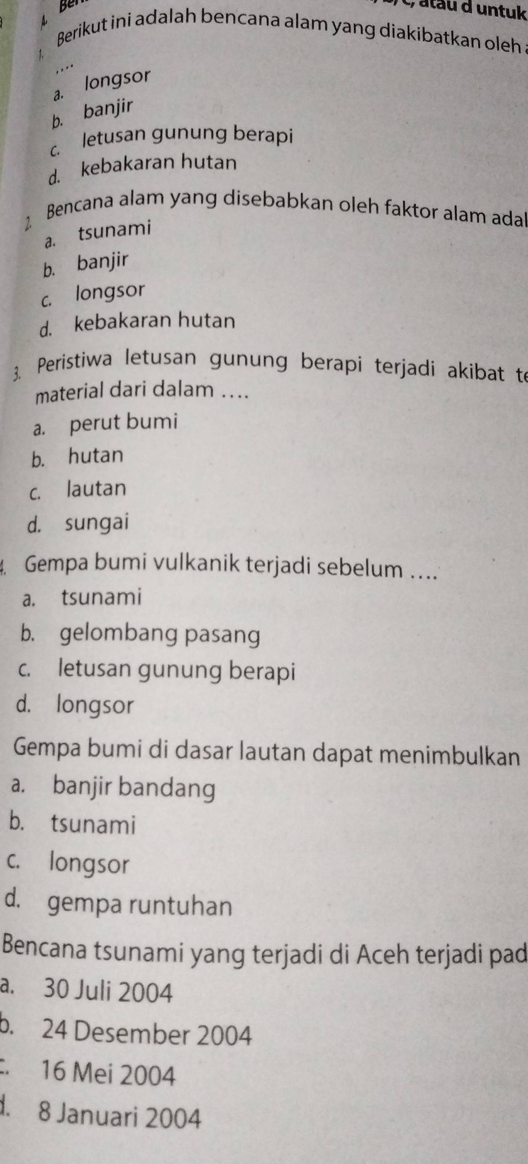 Ben
c, atau d untuk
Berikut ini adalah bencana alam yang diakibatkan oleh .
a. longsor
b. banjir
c. letusan gunung berapi
d. kebakaran hutan
Bencana alam yang disebabkan oleh faktor alam ada
a. tsunami
b. banjir
c. longsor
d. kebakaran hutan
3. Peristiwa letusan gunung berapi terjadi akibat to
material dari dalam ....
a. perut bumi
b. hutan
c. lautan
d. sungai
4 Gempa bumi vulkanik terjadi sebelum ....
a. tsunami
b. gelombang pasang
c. letusan gunung berapi
d. longsor
Gempa bumi di dasar lautan dapat menimbulkan
a. banjir bandang
b. tsunami
c. longsor
d. gempa runtuhan
Bencana tsunami yang terjadi di Aceh terjadi pad
a. 30 Juli 2004
b. 24 Desember 2004 . 16 Mei 2004
. 8 Januari 2004