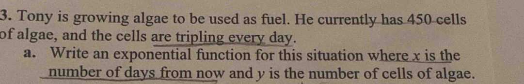 Tony is growing algae to be used as fuel. He currently has 450 cells 
of algae, and the cells are tripling every day. 
a. Write an exponential function for this situation where x is the 
number of days from now and y is the number of cells of algae.