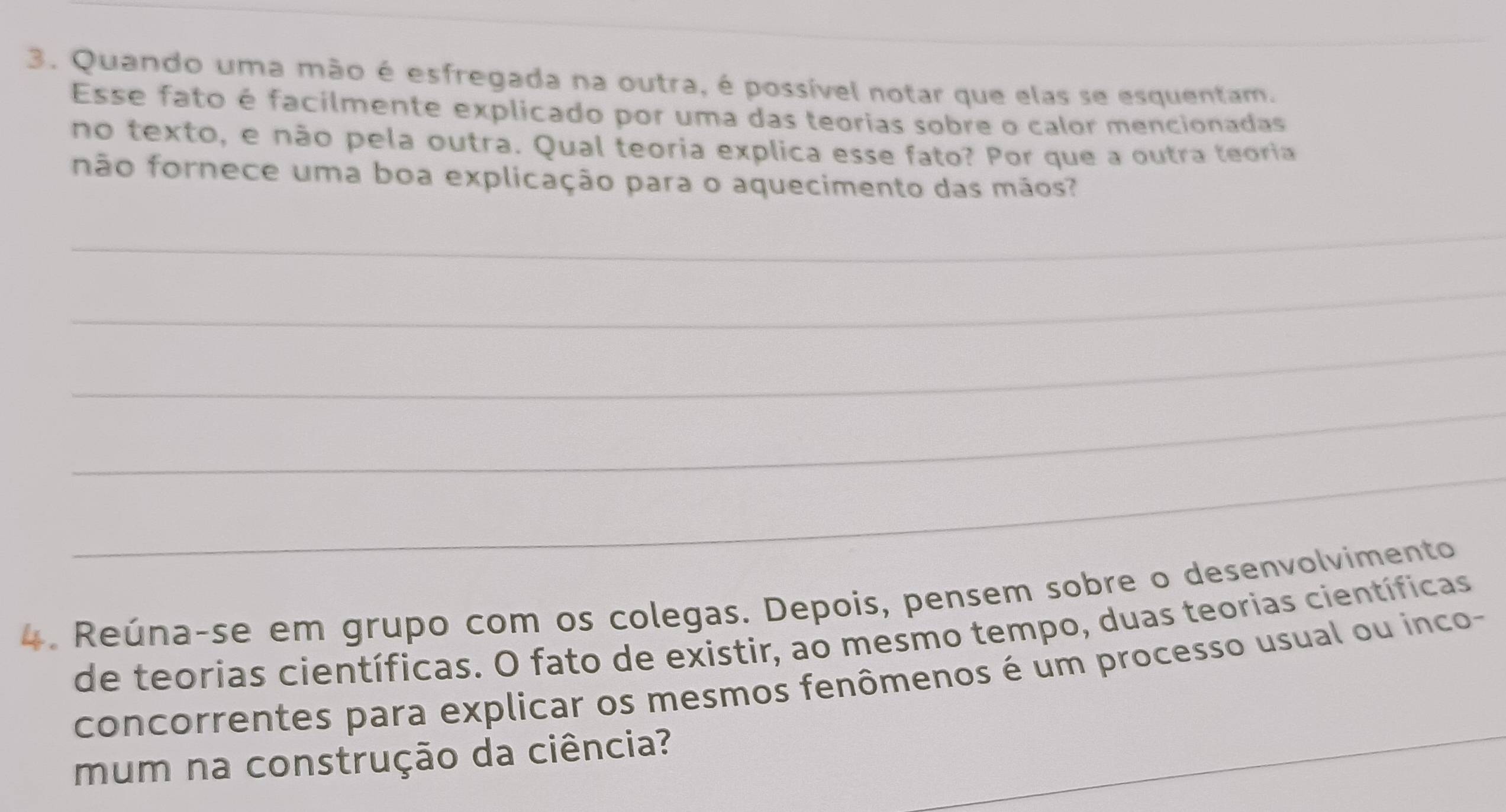 Quando uma mão é esfregada na outra, é possível notar que elas se esquentam. 
Esse fato é facilmente explicado por uma das teorias sobre o calor mencionadas 
no texto, e não pela outra. Qual teoria explica esse fato? Por que a outra teoria 
não fornece uma boa explicação para o aquecimento das mãos? 
_ 
_ 
_ 
_ 
_ 
4. Reúna-se em grupo com os colegas. Depois, pensem sobre o desenvolvimento 
de teorias científicas. O fato de existir, ao mesmo tempo, duas teorias científicas 
_ 
concorrentes para explicar os mesmos fenômenos é um processo usual ou inco- 
mum na construção da ciência?