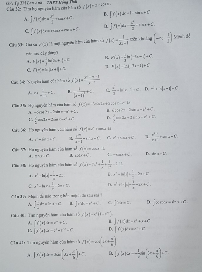 GV: Tạ Thị Lan Anh - THPT Hồng Thái f(x)=x+cos x.
Câu 32: Tìm họ nguyên hàm của hàm số
A. ∈t f(x)dx= x^2/2 +sin x+C. B. ∈t f(x)dx=1-sin x+C.
C. ∈t f(x)dx=xsin x+cos x+C. D. ∈t f(x)dx= x^2/2 -sin x+C.
Câu 33: Giả sử F(x) là một nguyên hàm của hàm số f(x)= 1/3x+1  trên khoảng (-∈fty ;- 1/3 ) Mệnh đề
nào sau đây đúng?
A. F(x)= 1/3 ln (3x+1)+C.
B. F(x)= 1/3 ln (-3x-1)+C.
C. F(x)=ln |3x+1|+C.
D. F(x)=ln (-3x-1)+C.
Câu 34: Nguyên hàm của hàm số f(x)= (x^2-x+1)/x-1 
A. x+ 1/x-1 +C. B. frac 1(x-1)^2+C. C.  x^2/2 +ln |x-1|+C.. D. x^2+ln |x-1|+C.
Câu 35: Họ nguyên hàm của hàm số f(x)=-3sin 2x+2cos x-e^x là
A. -6cos 2x+2sin x-e^x+C. B. 6cos 2x-2sin x-e^x+C.
D.
C.  3/2 cos 2x-2sin x-e^x+C.  3/2 cos 2x+2sin x-e^x+C.
Câu 36: Họ nguyên hàm của hàm số f(x)=e^x+cos x là
A. e^x-sin x+C. B.  (e^(x+1))/x+1 -sin x+C. C. e^x+sin x+C. D.  (e^(x+1))/x+1 +sin x+C.
Câu 37: Họ nguyên hàm của hàm số f(x)=cos x là
A. tan x+C. B. cot x+C. C. -sin x+C. D. sin x+C.
Câu 38: Họ nguyên hàm của hàm số f(x)=7x^6+ 1/x + 1/x^2 -2ld
B.
A. x^7+ln |x|- 1/x -2x. x^7+ln |x|+ 1/x -2x+C.
D.
C. x^7+ln x+ 1/x -2x+C. x^7+ln |x|- 1/x -2x+C.
Câu 39: Mệnh đề nào trong bốn mệnh đề sau sai ?
A. ∈t  1/x dx=ln x+C. B. ∈t e^xdx=e^x+C. C. ∈t 0dx=C. D. ∈t cos xdx=sin x+C.
Câu 40: Tìm nguyên hàm của hàm số f(x)=e^x(1+e^(-x)).
B.
A. ∈t f(x)dx=e^(-x)+C. ∈t f(x)dx=e^x+x+C.
D.
C. ∈t f(x)dx=e^x+e^(-x)+C. ∈t f(x)dx=e^x+C.
Câu 41: Tìm nguyên hàm của hàm số f(x)=cos (3x+ π /6 ).
A. ∈t f(x)dx=3sin (3x+ π /6 )+C. B. ∈t f(x)dx=- 1/3 sin (3x+ π /6 )+C.