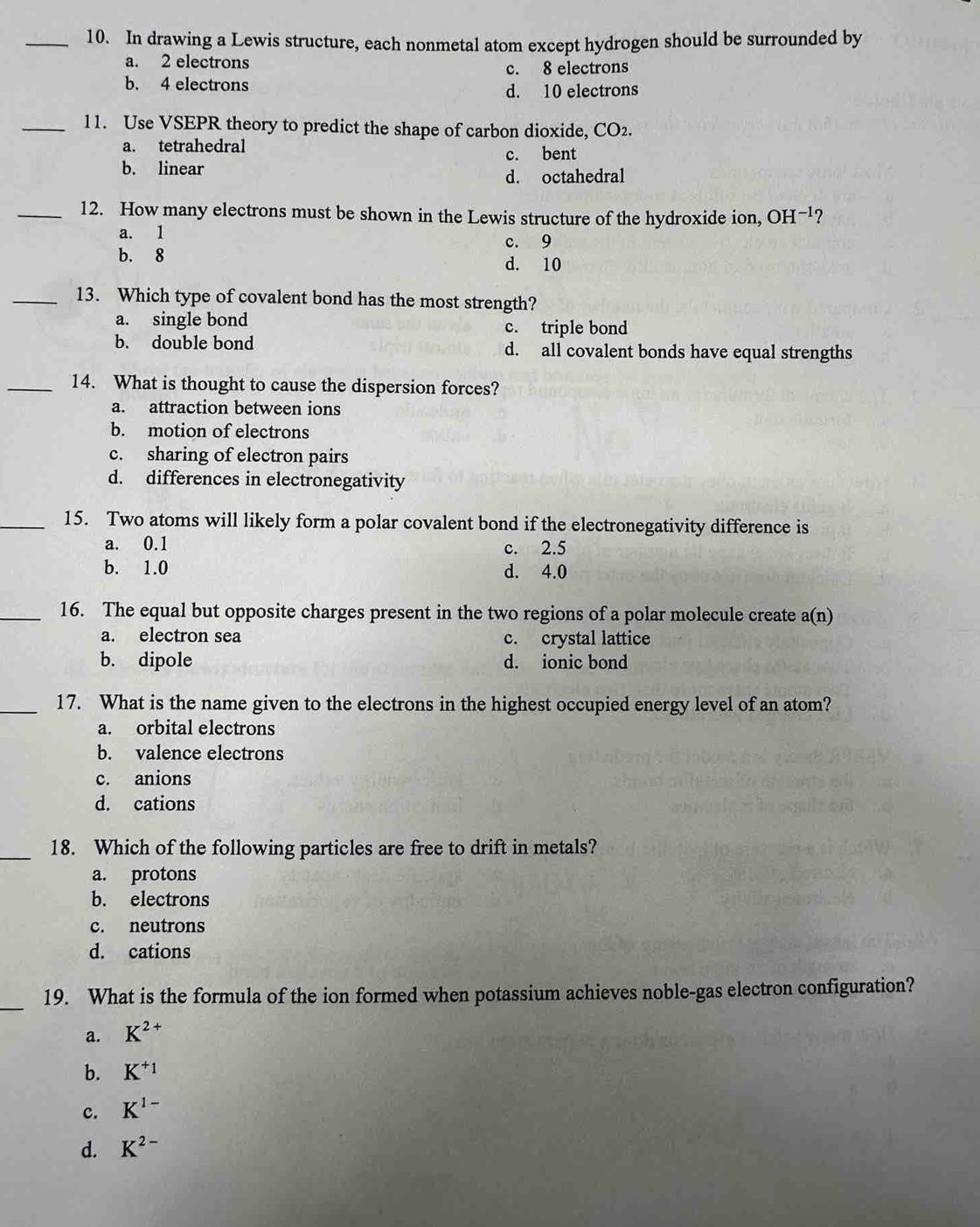 In drawing a Lewis structure, each nonmetal atom except hydrogen should be surrounded by
a. 2 electrons
c. 8 electrons
b. 4 electrons
d. 10 electrons
_11. Use VSEPR theory to predict the shape of carbon dioxide, CO2.
a. tetrahedral
b. linear c. bent
d. octahedral
_12. How many electrons must be shown in the Lewis structure of the hydroxide ion, OH -1 ?
a. 1
c. 9
b. 8 d. 10
_13. Which type of covalent bond has the most strength?
a. single bond c. triple bond
b. double bond d. all covalent bonds have equal strengths
_14. What is thought to cause the dispersion forces?
a. attraction between ions
b. motion of electrons
c. sharing of electron pairs
d. differences in electronegativity
_15. Two atoms will likely form a polar covalent bond if the electronegativity difference is
a. 0.1 c. 2.5
b. 1.0 d. 4.0
_16. The equal but opposite charges present in the two regions of a polar molecule create a(n)
a. electron sea c. crystal lattice
b. dipole d. ionic bond
_17. What is the name given to the electrons in the highest occupied energy level of an atom?
a. orbital electrons
b. valence electrons
c. anions
d. cations
_18. Which of the following particles are free to drift in metals?
a. protons
b. electrons
c. neutrons
d. cations
_
19. What is the formula of the ion formed when potassium achieves noble-gas electron configuration?
a. K^(2+)
b. K^(+_1)
c. K^(1-)
d. K^(2-)