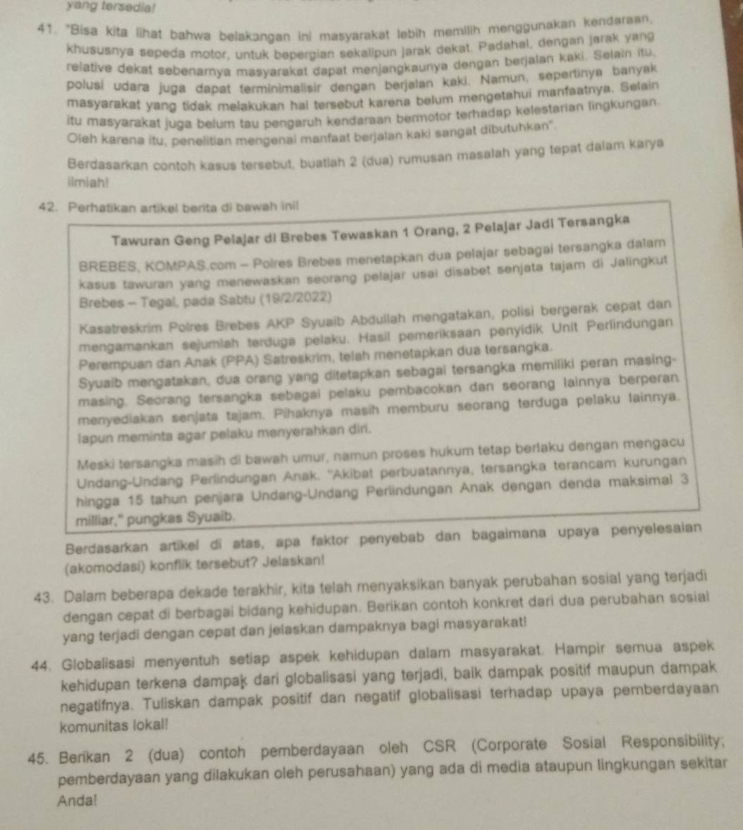 yang tersedia!
41. "Bisa kita lihat bahwa belakangan ini masyarakat lebih memilih menggunakan kendaraan.
khususnya sepeda motor, untuk bepergian sekalipun jarak dekat. Padahal, dengan jarak yang
relative dekat sebenamya masyarakst dapat menjangkaunya dengan berjalan kaki. Selain itu.
polusí udara juga dapat terminimalisir dengan berjalan kaki. Namun, sepertinya banyak
masyarakat yang tidak melakukan hal tersebut karena belum mengetahui manfaatnya. Selain
itu masyarakat juga belum tau pengaruh kendaraan bermotor terhadap kelestarian lingkungan.
Oieh karena itu, penelitian mengenai manfaat berjalan kaki sangat dibutuhkan'
Berdasarkan contoh kasus tersebut, buatiah 2 (dua) rumusan masalah yang tepat dalam karya
ilmiah!
42. Perhatikan artikel berita di bawah inil
Tawuran Geng Pelajar di Brebes Tewaskan 1 Orang, 2 Pelajar Jadi Tersangka
BREBES, KOMPAS.com - Polres Brebes menetapkan dua pelajar sebagai tersangka dalam
kasus tawuran yang menewaskan seorang pelajar usai disabet senjata tajam di Jalingkut
Brebes - Tegal, pada Sabtu (19/2/2022)
Kasatreskrim Polres Brebes AKP Syuaib Abdullah mengatakan, polisi bergerak cepat dan
mengamankan sejumlah terduga pelaku. Hasil pemeriksaan penyidik Unit Perlindungan
Perempuan dan Anak (PPA) Satreskrim, telah menetapkan dua tersangka.
Syuaib mengatakan, dua orang yang ditetapkan sebagai tersangka memiliki peran masing-
masing. Seorang tersangka sebagai pelaku pembacokan dan seorang lainnya berperan
menyediakan senjata tajam. Pihaknya masih memburu seorang terduga pelaku Iainnya.
lapun meminta agar pelaku menyerahkan diri.
Meski tersangka masih di bawah umur, namun proses hukum tetap berlaku dengan mengacu
Undang-Undang Perlindungan Anak. ''Akibat perbuatannya, tersangka terancam kurungan
hingga 15 tahun penjara Undang-Undang Perlindungan Anak dengan denda maksimal 3
milliar," pungkas Syuaib.
Berdasarkan artikel di atas, apa faktor penyebab dan bagaimana upaya penyelesaian
(akomodasi) konflik tersebut? Jelaskan!
43. Dalam beberapa dekade terakhir, kita telah menyaksikan banyak perubahan sosial yang terjadi
dengan cepat di berbagai bidang kehidupan. Berikan contoh konkret dari dua perubahan sosial
yang terjadi dengan cepat dan jelaskan dampaknya bagi masyarakat!
44. Globalisasi menyentuh setiap aspek kehidupan dalam masyarakat. Hampir semua aspek
kehidupan terkena dampak dari globalisasi yang terjadi, baik dampak positif maupun dampak
negatifnya. Tuliskan dampak positif dan negatif globalisasi terhadap upaya pemberdayaan
komunitas lokal!
45. Berikan 2 (dua) contoh pemberdayaan oleh CSR (Corporate Sosial Responsibility;
pemberdayaan yang dilakukan oleh perusahaan) yang ada di media ataupun lingkungan sekitar
Anda!