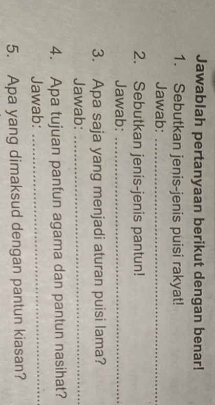 Jawablah pertanyaan berikut dengan benar! 
1. Sebutkan jenis-jenis puisi rakyat! 
Jawab:_ 
2. Sebutkan jenis-jenis pantun! 
Jawab:_ 
3. Apa saja yang menjadi aturan puisi lama? 
Jawab:_ 
4. Apa tujuan pantun agama dan pantun nasihat? 
Jawab:_ 
5. Apa yang dimaksud dengan pantun kiasan?