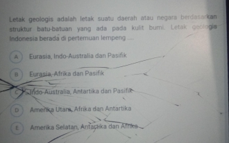 Letak geologis adalah letak suatu daerah atau negara berdasarkan
struktur batu-batuan yang ada pada kulit bumi. Letak geologia
Indonesia berada di pertemuan lempeng ....
A) Eurasia, Indo-Australia dan Pasifik
B Eurasia, Afrika dan Pasifik
c Indo Australia, Antartika dan Pasifik
D Amerika Utara, Afrika dan Antartika
E Amerika Selatan, Antarika dan Afrika