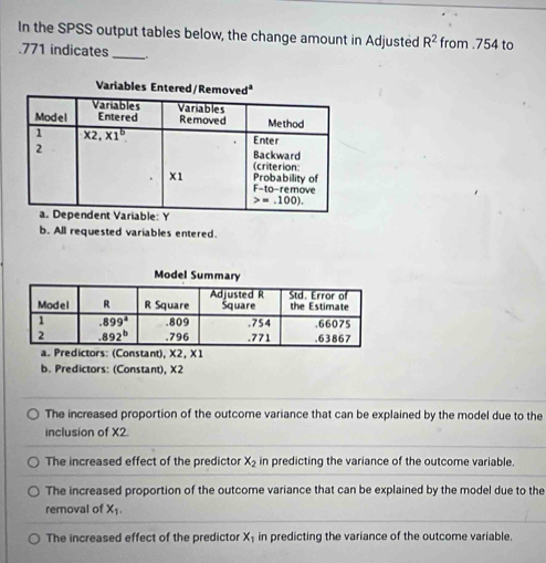 In the SPSS output tables below, the change amount in Adjusted R^2 from .754 to
.771 indicates _.
b. All requested variables entered.
X2, 1
b. Predictors: (Constant), X2
The increased proportion of the outcome variance that can be explained by the model due to the
inclusion of X2.
The increased effect of the predictor X_2 in predicting the variance of the outcome variable.
The increased proportion of the outcome variance that can be explained by the model due to the
removal of X_1.
The increased effect of the predictor X_1 in predicting the variance of the outcome variable.