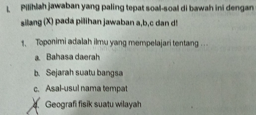 Pilihlah jawaban yang paling tepat soal-soal di bawah ini dengan
silang (X) pada pilihan jawaban a, b, c dan d!
1、 Toponimi adalah ilmu yang mempelajari tentang .. .
a. Bahasa daerah
b. Sejarah suatu bangsa
c.Asal-usul nama tempat. Geografi fisik suațu wilayah