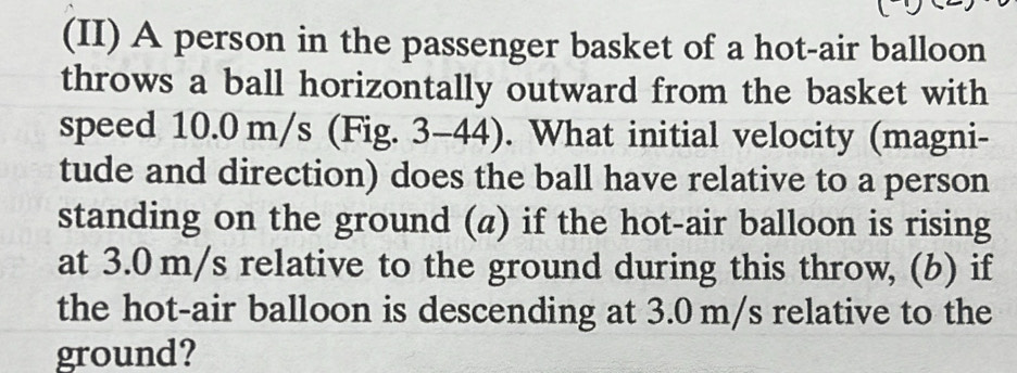 (II) A person in the passenger basket of a hot-air balloon 
throws a ball horizontally outward from the basket with 
speed 10.0 m/s (Fig. 3-44). What initial velocity (magni- 
tude and direction) does the ball have relative to a person 
standing on the ground (a) if the hot-air balloon is rising 
at 3.0 m/s relative to the ground during this throw, (b) if 
the hot-air balloon is descending at 3.0 m/s relative to the 
ground?