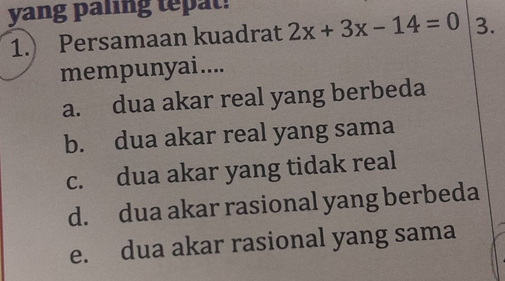 yang paling tepat!
1. Persamaan kuadrat 2x+3x-14=0 3.
mempunyai....
a. dua akar real yang berbeda
b. dua akar real yang sama
c. dua akar yang tidak real
d. dua akar rasional yang berbeda
e. dua akar rasional yang sama