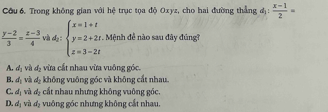 Trong không gian với hệ trục tọa độ Oxyz, cho hai đường thẳng d_1: (x-1)/2 =
 (y-2)/3 = (z-3)/4  và z_2 : beginarrayl x=1+t y=2+2t z=3-2tendarray.. Mệnh đề nào sau đây đúng?
A. d_1 và d_2 vừa cắt nhau vừa vuông góc.
B. d_1 và d_2 không vuông góc và không cắt nhau.
C. d_1 và d_2 cắt nhau nhưng không vuông góc.
D. d_1 và d_2 vuông góc nhưng không cắt nhau.