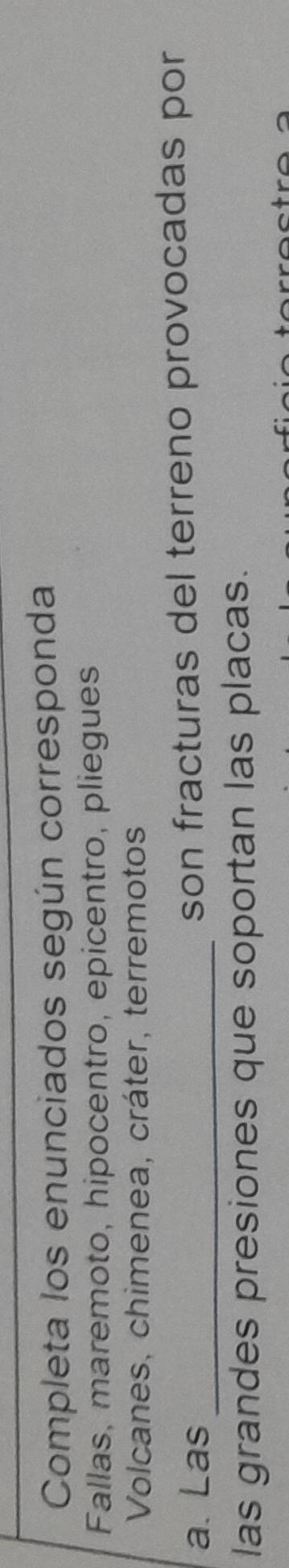 Completa los enunciados según corresponda 
Fallas, maremoto, hipocentro, epicentro, pliegues 
Volcanes, chimenea, cráter, terremotos 
a. Las _son fracturas del terreno provocadas por 
las grandes presiones que soportan las placas.