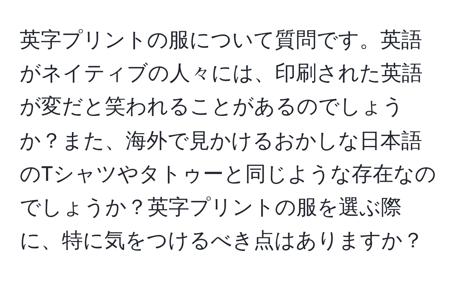 英字プリントの服について質問です。英語がネイティブの人々には、印刷された英語が変だと笑われることがあるのでしょうか？また、海外で見かけるおかしな日本語のTシャツやタトゥーと同じような存在なのでしょうか？英字プリントの服を選ぶ際に、特に気をつけるべき点はありますか？