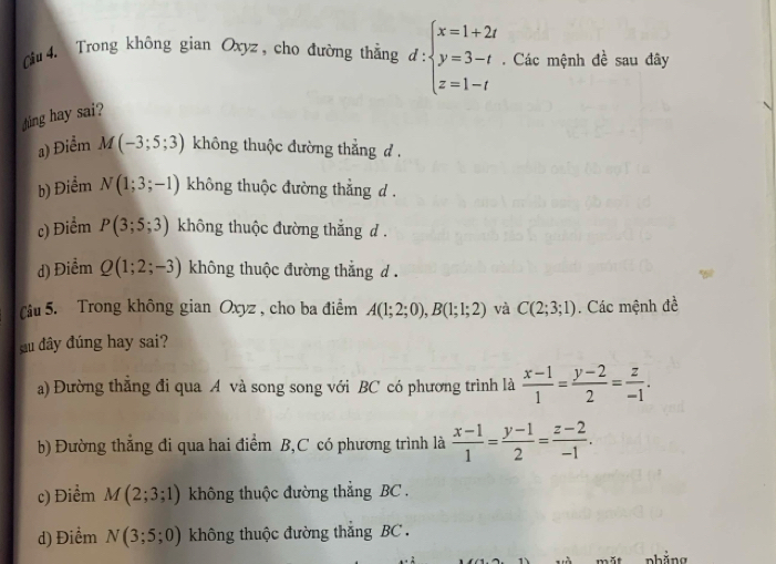 Cu 4. Trong không gian Oxyz , cho đường thẳng đ beginarrayl x=1+2t y=3-t z=1-tendarray.. Các mệnh đề sau đây
ing hay sai?
a) Điểm M(-3;5;3) không thuộc đường thẳng d.
b) Điểm N(1;3;-1) không thuộc đường thẳng d.
c) Điểm P(3;5;3) không thuộc đường thắng d .
d) Điểm Q(1;2;-3) không thuộc đường thẳng d.
Cu 5. Trong không gian Oxyz , cho ba điểm A(1;2;0), B(1;1;2) và C(2;3;1). Các mệnh đề
u đây đúng hay sai?
a) Đường thẳng đi qua A và song song với BC có phương trình là  (x-1)/1 = (y-2)/2 = z/-1 .
b) Đường thắng đi qua hai điểm B,C có phương trình là  (x-1)/1 = (y-1)/2 = (z-2)/-1 .
c) Điểm M(2;3;1) không thuộc đường thắng BC.
d) Điểm N(3;5;0) không thuộc đường thắng BC .
nhăng